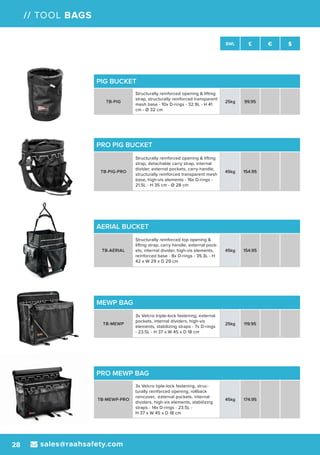 sales@raahsafety.com28
SWL £ € $
// TOOL BAGS
PIG BUCKET
TB-PIG
Structurally reinforced opening & lifting
strap, structurally reinforced transparent
mesh base - 10x D-rings - 32.9L - H 41
cm - Ø 32 cm
25kg 99.95
PRO PIG BUCKET
TB-PIG-PRO
Structurally reinforced opening & lifting
strap, detachable carry strap, internal
divider, external pockets, carry handle,
structurally reinforced transparent mesh
base, high-vis elements - 16x D-rings -
21.5L - H 35 cm - Ø 28 cm
45kg 154.95
AERIAL BUCKET
TB-AERIAL
Structurally reinforced top opening &
lifting strap, carry handle, external pock-
ets, internal divider, high-vis elements,
reinforced base - 8x D-rings - 35.3L - H
42 x W 29 x D 29 cm
45kg 154.95
PRO MEWP BAG
TB-MEWP-PRO
3x Velcro tiple-lock fastening, struc-
turally reinforced opening, rollback
raincover, external pockets, internal
dividers, high-vis elements, stabilizing
straps - 14x D-rings - 23.5L -
H 37 x W 45 x D 18 cm
45kg 174.95
MEWP BAG
TB-MEWP
3x Velcro triple-lock fastening, external
pockets, internal dividers, high-vis
elements, stabilizing straps - 7x D-rings
- 23.5L - H 37 x W 45 x D 18 cm
25kg 119.95
 