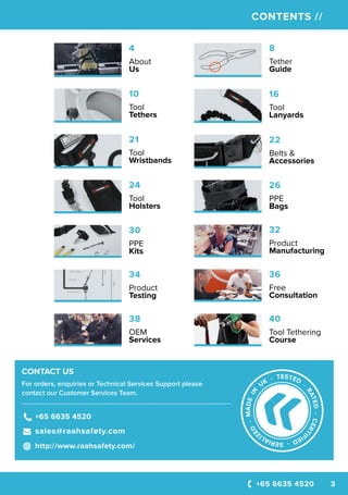 +65 6635 4520 3
CONTENTS //
CONTACT US
For orders, enquiries or Technical Services Support please
contact our Customer Services Team.
----------------------------------------------------------------------------------------------------
+65 6635 4520
sales@raahsafety.com
http://www.raahsafety.com/
16
Tool
Lanyards
8
Tether
Guide
4
About
Us
21
Tool
Wristbands
10
Tool
Tethers
22
Belts &
Accessories
24
Tool
Holsters
26
PPE
Bags
36
Free
Consultation
34
Product
Testing
32
Product
Manufacturing
40
Tool Tethering
Course
30
PPE
Kits
38
OEM
Services
 