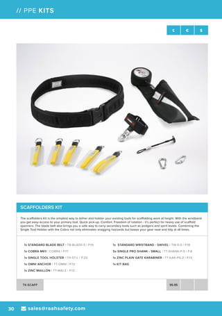 sales@raahsafety.com30
£ € $
// PPE KITS
SCAFFOLDERS KIT
The scaffolders Kit is the simplest way to tether and holster your existing tools for scaffolding work at height. With the wristband
you get easy access to your primary tool. Quick pick-up. Comfort. Freedom of rotation - it’s perfect for heavy use of scaffold
spanners. The blade belt also brings you a safe way to carry secondary tools such as podgers and spirit levels. Combining the
Single Tool Holster with the Cobra not only eliminates snagging hazzards but keeps your gear neat and tidy at all times.
1x STANDARD BLADE BELT | TB-BLADE-S | P.19
1x COBRA MKII | COBRA | P.17
1x SINGLE TOOL HOLSTER | TH-ST-L | P.20
1x OMNI ANCHOR | TT-OMNI | P.12
1x ZINC MAILLON | TT-MAI-Z | P.13
1x STANDARD WRISTBAND - SWIVEL | TW-S-S | P.18
5x SINGLE PRO SHANK - SMALL | TT-SHANK-P-S | P.8
1x ZINC PLAIN GATE KARABINER | TT-KAR-PG-Z | P.13
1x KIT BAG
TK-SCAFF 95.95
 