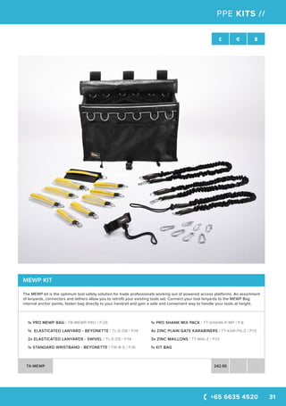 +65 6635 4520 31
SWL £ € $
PPE KITS //
MEWP KIT
The MEWP kit is the optimum tool safety solution for trade professionals working out of powered access platforms. An assortment
of lanyards, connectors and tethers allow you to retrofit your existing tools set. Connect your tool lanyards to the MEWP Bag
internal anchor points, fasten bag directly to your handrail and gain a safe and convenient way to handle your tools at height.
1x PRO MEWP BAG | TB-MEWP-PRO | P.26
1x ELASTICATED LANYARD - BEYONETTE | TL-E-DB | P.14
2x ELASTICATED LANYARDS - SWIVEL | TL-E-DS | P.14
1x STANDARD WRISTBAND - BEYONETTE | TW-B-S | P.18
1x PRO SHANK MIX PACK | TT-SHANK-P-MP | P.8
4x ZINC PLAIN GATE KARABINERS | TT-KAR-PG-Z | P.13
3x ZINC MAILLONS | TT-MAI-Z | P.13
1x KIT BAG
TK-MEWP 242.95
 