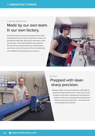 sales@raahsafety.com32
// MANUFACTURING
TEXTILES
Prepped with laser-
sharp precision.
Nothing is faster or more accurate than a CNC table for
preparing intricate material pieces. That’s why we nest
and laser cut the fabric components for tool bags and
holsters. It means our sewing team have perfect base
materials to work from every time — and it raises the
overall quality of our products!
IN-HOUSE PRODUCTION
Made by our own team.
In our own factory.
It would be simple to outsource production but to make
things right we knew we had to make them ourselves. So
we took the harder path. We built our own factory. Hired
our own team. Took responsibility for every step from
the moment raw materials land to your order leaves. It
wasn’t easy, but the net result is a level of workmanship
and reliability we feel proud to put our name on.
 