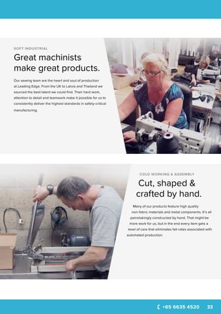 +65 6635 4520 33
SOFT INDUSTRIAL
Great machinists
make great products.
Our sewing team are the heart and soul of production
at Leading Edge. From the UK to Latvia and Thailand we
sourced the best talent we could find. Their hard work,
attention to detail and teamwork make it possible for us to
consistently deliver the highest standards in safety-critical
manufacturing.
COLD WORKING & ASSEMBLY
Cut, shaped &
crafted by hand.
Many of our products feature high quality
non-fabric materials and metal components. It’s all
painstakingly constructed by hand. That might be
more work for us, but in the end every item gets a
level of care that eliminates fail-rates associated with
automated production.
 