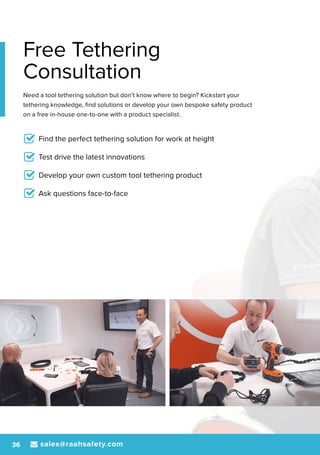 sales@raahsafety.com36
Free Tethering
Consultation
Need a tool tethering solution but don’t know where to begin? Kickstart your
tethering knowledge, find solutions or develop your own bespoke safety product
on a free in-house one-to-one with a product specialist.
Find the perfect tethering solution for work at height
Test drive the latest innovations
Develop your own custom tool tethering product
Ask questions face-to-face
 