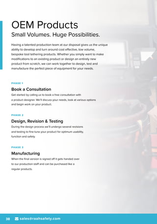 sales@raahsafety.com38
OEM Products
Small Volumes. Huge Possibilities.
Having a talented production team at our disposal gives us the unique
ability to develop and turn around cost effective, low volume,
bespoke tool tethering products. Whether you simply want to make
modifications to an existing product or design an entirely new
product from scratch, we can work together to design, test and
manufacture the perfect piece of equipment for your needs.
PHASE 1
Book a Consultation
Get started by calling us to book a free consultation with
a product designer. We’ll discuss your needs, look at various options
and begin work on your product.
PHASE 2
Design, Revision & Testing
During the design process we’ll undergo several revisions
and testing to fine tune your product for optimum usability,
function and safety.
PHASE 3
Manufacturing
When the final version is signed off it gets handed over
to our production staff and can be purchased like a
regular products.
 
