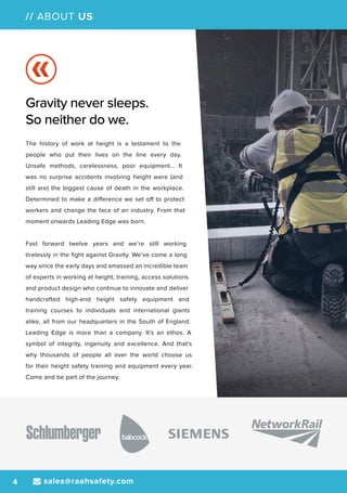 sales@raahsafety.com4
// ABOUT US
Gravity never sleeps.
So neither do we.
The history of work at height is a testament to the
people who put their lives on the line every day.
Unsafe methods, carelessness, poor equipment... It
was no surprise accidents involving height were (and
still are) the biggest cause of death in the workplace.
Determined to make a difference we set off to protect
workers and change the face of an industry. From that
moment onwards Leading Edge was born.
Fast forward twelve years and we’re still working
tirelessly in the fight against Gravity. We’ve come a long
way since the early days and amassed an incredible team
of experts in working at height, training, access solutions
and product design who continue to innovate and deliver
handcrafted high-end height safety equipment and
training courses to individuals and international giants
alike, all from our headquarters in the South of England.
Leading Edge is more than a company. It’s an ethos. A
symbol of integrity, ingenuity and excellence. And that’s
why thousands of people all over the world choose us
for their height safety training and equipment every year.
Come and be part of the journey.
 