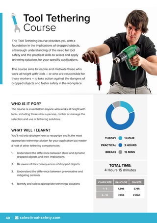 sales@raahsafety.com40
WHO IS IT FOR?
The course is essential for anyone who works at height with
tools, including those who supervise, control or manage the
selection and use of tethering solutions.
WHAT WILL I LEARN?
You’ll not only discover how to recognize and fit the most
appropriate tethering solution for your application but master
a host of other tethering competencies:
1.	 Understand the difference between static and dynamic
dropped objects and their implications
2.	 Be aware of the consequences of dropped objects
3.	 Understand the difference between preventative and
mitigating controls
4.	 Identify and select appropriate tetherings solutions
THEORY 1 HOUR
PRACTICAL 3 HOURS
BREAKS 15 MINS
TOTAL TIME:
4 Hours 15 minutes
CLASS SIZE IN-HOUSE ON-SITE
1 - 5 £595 £795
6 - 10 £795 £1060
The Tool Tethering course provides you with a
foundation in the implications of dropped objects,
a thorough understanding of the need for tool
safety and the practical skills to select and apply
tethering solutions for your specific applications.
The course aims to inspire and motivate those who
work at height with tools -- or who are responsible for
those workers -- to take action against the dangers of
dropped objects and foster safety in the workplace.
Tool Tethering
Course
 
