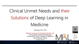 Clinical Unmet Needs and their
Solutions of Deep Learning in
Medicine
Namkug Kim, PhD
Medical Imaging & Intelligent Reality Lab.
Convergence Medicine/Radiology,
University of Ulsan College of Medicine
Asan Medical Center
South Korea
 