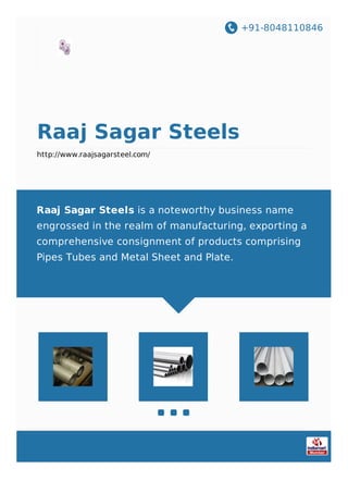 +91-8048110846
Raaj Sagar Steels
http://www.raajsagarsteel.com/
Raaj Sagar Steels is a noteworthy business name
engrossed in the realm of manufacturing, exporting a
comprehensive consignment of products comprising
Pipes Tubes and Metal Sheet and Plate.
 