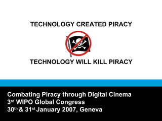 TECHNOLOGY CREATED PIRACY
TECHNOLOGY WILL KILL PIRACY
Combating Piracy through Digital Cinema
3rd
WIPO Global Congress
30th
& 31st
January 2007, Geneva
 