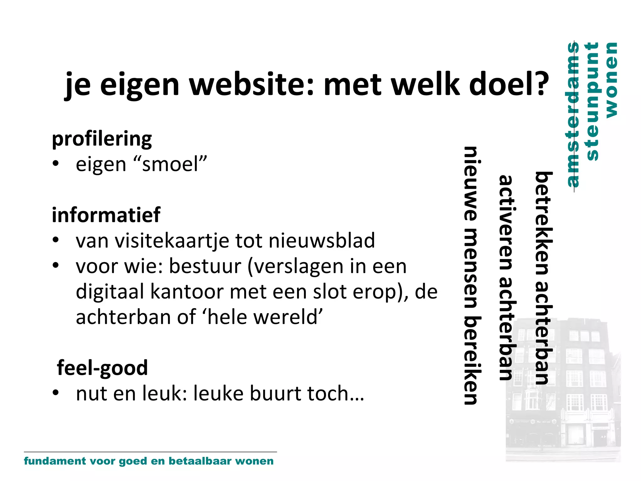 je eigen website: met welk doel? profilering eigen “smoel” informatief van visitekaartje tot nieuwsblad voor wie: bestuur (verslagen in een digitaal kantoor met een slot erop), de achterban of ‘hele wereld’   feel-good nut en leuk: leuke buurt toch… betrekken   achterban activeren achterban nieuwe mensen bereiken   