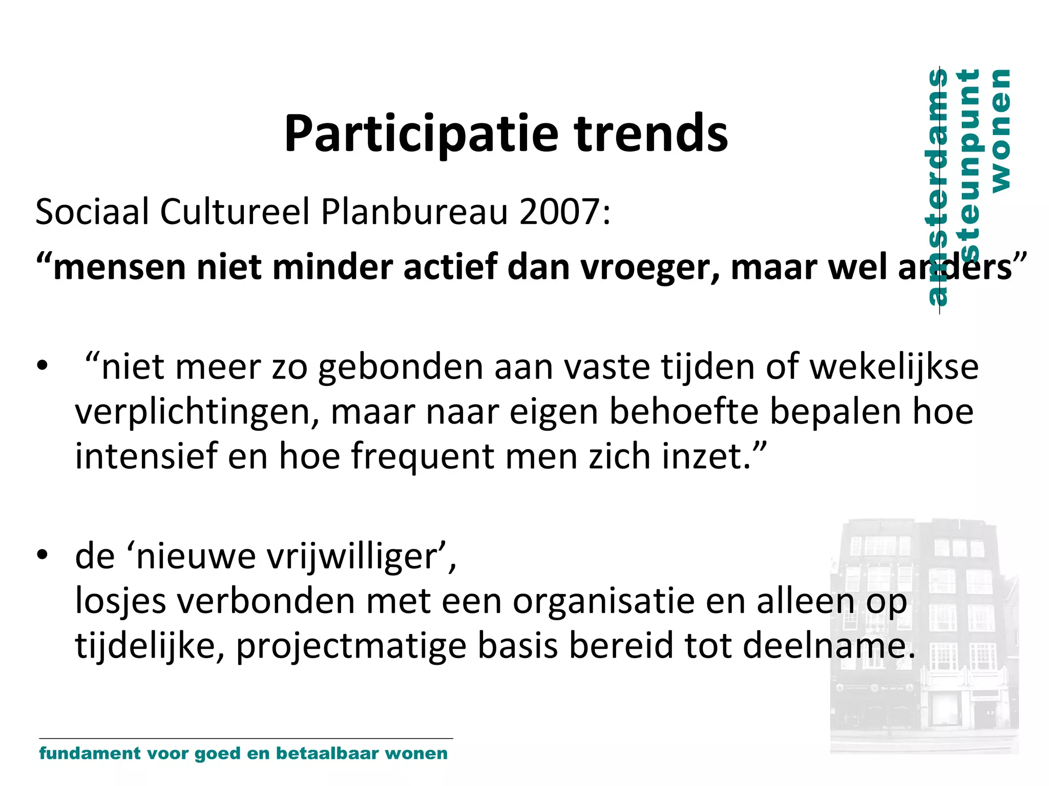 Participatie trends Sociaal Cultureel Planbureau 2007:  “ mensen niet minder actief dan vroeger, maar wel anders ” “ niet meer zo gebonden aan vaste tijden of wekelijkse verplichtingen, maar naar eigen behoefte bepalen hoe intensief en hoe frequent men zich inzet.” de ‘nieuwe vrijwilliger’,  losjes verbonden met een organisatie en alleen op tijdelijke, projectmatige basis bereid tot deelname. 