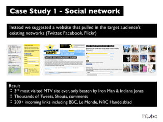 Case Study 1 - Social network

Instead we suggested a website that pulled in the target audience’s
existing networks (Twitter, Facebook, Flickr)




Result
:: 3rd most visited MTV site ever, only beaten by Iron Man & Indiana Jones
:: Thousands of Tweets, Shouts, comments
:: 200+ incoming links including BBC, Le Monde, NRC Handelsblad
 