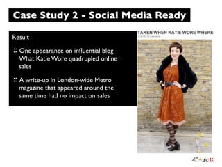 Case Study 2 - Social Media Ready

Result
:: One appearance on inﬂuential blog
  What Katie Wore quadrupled online
  sales
:: A write-up in London-wide Metro
  magazine that appeared around the
  same time had no impact on sales
 