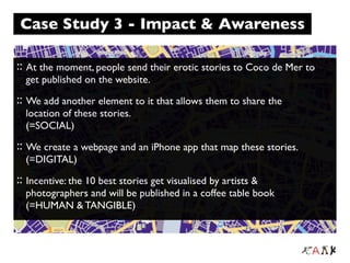 Case Study 3 - Impact & Awareness

:: At the moment, people send their erotic stories to Coco de Mer to
  get published on the website.
:: We add another element to it that allows them to share the
  location of these stories.
  (=SOCIAL)
:: We create a webpage and an iPhone app that map these stories.
  (=DIGITAL)
:: Incentive: the 10 best stories get visualised by artists &
  photographers and will be published in a coffee table book
  (=HUMAN & TANGIBLE)
 