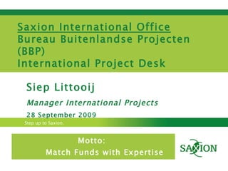 Motto:  Match Funds with Expertise Siep Littooij Manager International Projects 28 September 2009 Saxion International Office Bureau Buitenlandse Projecten (BBP) International Project Desk  