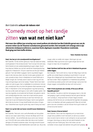 Bert Gabriëls schuwt de taboes niet
“Comedy moet op het randje
zitten van wat net niet kan”
Met meer dan vijftien jaar ervaring voor zowel podium als televisie kan Bert Gabriëls gerust een van de
ervaren rotten van de Vlaamse comedyscene genoemd worden. Dat vertaalde zich onlangs ook in zijn
allereerste eindejaarsconference, waarmee hij de afgelopen maanden Vlaanderen rondreisde.
Raak ging met hem koffie drinken.
Tekst: Charlotte Van Doren
Raak: Hoe ben je in de comedywereld terechtgekomen?
Bert Gabriëls: “Ik heb rechten gestuurd, maar ben altijd als hobby
actief geweest in het amateurtoneel. Toen ik al aan het werk was,
heb ik beslist om een weekendopleiding te gaan volgen. Na af-­
loop daarvan hebben we met een aantal een theatergezelschap
opgericht in Maastricht, 101punt, waarmee we drie jaar hebben
getourd. Toen dat failliet is gegaan, had ik nog teksten liggen
waar ik iets mee wou doen, dus ben ik eens gaan proberen om
solo comedy te doen. Eerst in Nederland, en vanaf 2004 ook in
België. Dingen als ‘Comedy casino’ waren er toen nog net niet,
maar de hype begon wel al een beetje. Theater heb ik toen laten
vallen om solo te gaan. Dat is makkelijker te combineren met een
job, comedy kost niks, en je kan het gewoon doen wanneer je tijd
hebt. In Vlaanderen is het verenigingsleven nog heel aanwezig,
dus kan je elke week wel ergens in een café of zaaltje spelen. Het
was dus eigenlijk uit armoede dat het theater niet gelukt is dat ik
met comedy begonnen ben, maar het is heel snel een passie
geworden. En vroeger als kind wou ik wel Toon Hermans zijn
maar toen ik aan de theaterschool begon, had ik nooit gedacht
dat ik dat zou kunnen. Ik zag mezelf eerder als acteur of regis­
seur. Soloartiest was nog een grote stap, waar ik bang voor was.”
Raak: Is er op het vlak van humor verschil tussen Nederland en
België?
Bert Gabriëls: “Niet echt. Het is wél afhankelijk van het publiek
waar je voor staat: stad of dorp, mensen die elkaar wel of niet
kennen, leeftijd … Op zomerfestivals sta je soms voor mensen
van 10 tot 90: dat is een andere sfeer dan dat je voor honderd
dertigers of honderd studenten staat. Het enige verschil tussen
Nederland en België is dat Nederlanders wat luider zijn. Als je iets
vraagt, zullen ze sneller iets roepen. Vlamingen zijn wat
bedeesder. Maar qua humor zijn er geen dingen die hier wel
mogen en daar niet, of omgekeerd.”
Raak: Nochtans leeft het idee wel dat in Nederland de grenzen
anders liggen.
Bert Gabriëls: “Dat is echt niet zo, maar een Belg mag er wel iets
groffer zijn omdat Vlaams schattig en zacht klinkt. Er zijn wel
dingen die in België grof zijn, bijvoorbeeld Hans Teeuwen, die zij
dan leuk vinden. Maar omgekeerd is in Nederland de politieke
correctheid op andere punten echt veel strenger: wij kunnen hier
dingen zeggen rond pedofilie die daar echt niet kunnen.”
Raak: Ervaar jij grenzen aan comedy, of hou je je zelf aan
bepaalde grenzen?
Bert Gabriëls: “De grens is dat het niet grappig meer is. Iets dat
niet grappig, is geen comedy hoewel je wel een genre hebt dat
‘anti-comedy is’. Andy Kaufmann of Iwein Segers knoeien
zodanig met het format van comedy dat het eigenlijk niet grappig
meer is, en daardoor wél weer grappig wordt. Maar de normale
grens voor een comedian is als de mensen het te grof vinden om
ermee te kunnen lachen.”
Raak: Kunnen of durven lachen?
Bert Gabriëls: “Dat is dan het volgende punt: je moet ervoor
zorgen dat je publiek er toch mee lacht, en dat kun je creëren
door ze eerst mee te nemen in een verhaal en ze aan jouw kant
te krijgen. Eerst leg je uit dat je het niet slecht bedoelt, en dan
maak je toch een harde grap. Dat is het metier van een
comedian: ervoor zorgen dat iedereen iets grofs toch grappig
21
 