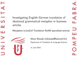 Investigating English–German translation of
ideational grammatical metaphor in business
articles
Metaphors in/and/of Translation RaAM specialised seminar
Mario Bisiada (mbisiada@fastmail.fm)
Department of Translation & Language Sciences
11 June 2015
 