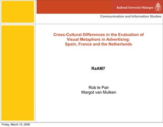 Communication and Information Studies




                         Cross-Cultural Differences in the Evaluation of
                               Visual Metaphors in Advertising:
                              Spain, France and the Netherlands




                                            RaAM7



                                          Rob le Pair
                                       Margot van Mulken




Friday, March 13, 2009
 