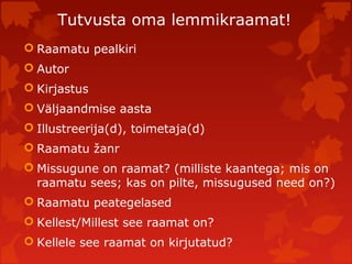 Tutvusta oma lemmikraamat!
 Raamatu pealkiri
 Autor
 Kirjastus
 Väljaandmise aasta
 Illustreerija(d), toimetaja(d)
 Raamatu žanr
 Missugune on raamat? (milliste kaantega; mis on
raamatu sees; kas on pilte, missugused need on?)
 Raamatu peategelased
 Kellest/Millest see raamat on?
 Kellele see raamat on kirjutatud?
 