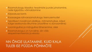 NN ÕNGE ULATAMINE, KUID KALA
TULEB ISE PÜÜDA PÕHIMÕTE
 Raamatukogu klassika: teadmiste juurde juhatamine,
neile ligipääsu võimaldamine
 Kirjaoskuse kants
 Kaasaegse rahvaraamatukogu teenusemudel
 Tekstilisest maailmast pildilisse, mitmetahulisse, käed
külge keskkonda liikumine (staatiline vs dünaamiline)
 Loominguline ja mänguline lähenemine, olek
 Raamatukogus on turvaline, siin võib
eksperimenteerida ja eksida
 