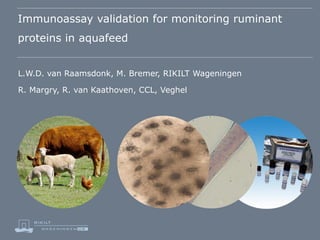 Immunoassay validation for monitoring ruminant
proteins in aquafeed
L.W.D. van Raamsdonk, M. Bremer, RIKILT Wageningen

R. Margry, R. van Kaathoven, CCL, Veghel

 