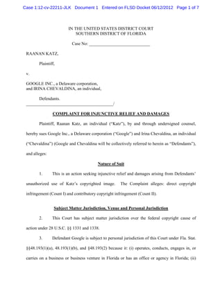Case 1:12-cv-22211-JLK Document 1 Entered on FLSD Docket 06/12/2012 Page 1 of 7



                         IN THE UNITED STATES DISTRICT COURT
                             SOUTHERN DISTRICT OF FLORIDA

                           Case No: ____________________________

 RAANAN KATZ,

        Plaintiff,

 v.

 GOOGLE INC., a Delaware corporation,
 and IRINA CHEVALDINA, an individual,

       Defendants.
 ________________________________________/

                COMPLAINT FOR INJUNCTIVE RELIEF AND DAMAGES

        Plaintiff, Raanan Katz, an individual (“Katz”), by and through undersigned counsel,

 hereby sues Google Inc., a Delaware corporation (“Google”) and Irina Chevaldina, an individual

 (“Chevaldina”) (Google and Chevaldina will be collectively referred to herein as “Defendants”),

 and alleges:

                                          Nature of Suit

        1.      This is an action seeking injunctive relief and damages arising from Defendants’

 unauthorized use of Katz’s copyrighted image.         The Complaint alleges: direct copyright

 infringement (Count I) and contributory copyright infringement (Count II).


                 Subject Matter Jurisdiction, Venue and Personal Jurisdiction

        2.      This Court has subject matter jurisdiction over the federal copyright cause of

 action under 28 U.S.C. §§ 1331 and 1338.

        3.      Defendant Google is subject to personal jurisdiction of this Court under Fla. Stat.

 §§48.193(1)(a), 48.193(1)(b), and §48.193(2) because it: (i) operates, conducts, engages in, or

 carries on a business or business venture in Florida or has an office or agency in Florida; (ii)
 