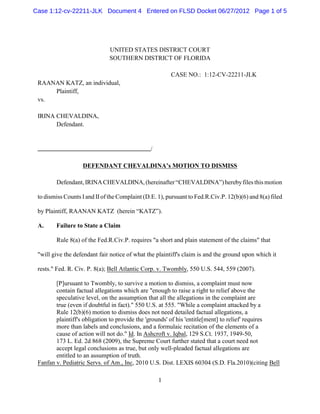 Case 1:12-cv-22211-JLK Document 4 Entered on FLSD Docket 06/27/2012 Page 1 of 5




                              UNITED STATES DISTRICT COURT
                              SOUTHERN DISTRICT OF FLORIDA

                                                        CASE NO.: 1:12-CV-22211-JLK
 RAANAN KATZ, an individual,
     Plaintiff,
 vs.

 IRINA CHEVALDINA,
       Defendant.


                                                /

                   DEFENDANT CHEVALDINA’s MOTION TO DISMISS

        Defendant, IRINA CHEVALDINA, (hereinafter “CHEVALDINA”) hereby files this motion

 to dismiss Counts I and II of the Complaint (D.E. 1), pursuant to Fed.R.Civ.P. 12(b)(6) and 8(a) filed

 by Plaintiff, RAANAN KATZ (herein “KATZ”).

 A.     Failure to State a Claim

        Rule 8(a) of the Fed.R.Civ.P. requires "a short and plain statement of the claims" that

 "will give the defendant fair notice of what the plaintiff's claim is and the ground upon which it

 rests." Fed. R. Civ. P. 8(a); Bell Atlantic Corp. v. Twombly, 550 U.S. 544, 559 (2007).

        [P]ursuant to Twombly, to survive a motion to dismiss, a complaint must now
        contain factual allegations which are "enough to raise a right to relief above the
        speculative level, on the assumption that all the allegations in the complaint are
        true (even if doubtful in fact)." 550 U.S. at 555. "While a complaint attacked by a
        Rule 12(b)(6) motion to dismiss does not need detailed factual allegations, a
        plaintiff's obligation to provide the 'grounds' of his 'entitle[ment] to relief' requires
        more than labels and conclusions, and a formulaic recitation of the elements of a
        cause of action will not do." Id. In Ashcroft v. Iqbal, 129 S.Ct. 1937, 1949-50,
        173 L. Ed. 2d 868 (2009), the Supreme Court further stated that a court need not
        accept legal conclusions as true, but only well-pleaded factual allegations are
        entitled to an assumption of truth.
 Fanfan v. Pediatric Servs. of Am., Inc, 2010 U.S. Dist. LEXIS 60304 (S.D. Fla.2010)(citing Bell

                                                    1
 