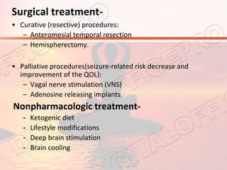 Surgical treatment-
• Curative (resective) procedures:
– Anteromesial temporal resection
– Hemispherectomy.
• Palliative procedures(seizure-related risk decrease and
improvement of the QOL):
– Vagal nerve stimulation (VNS)
– Adenosine releasing implants
Nonpharmacologic treatment-
- Ketogenic diet
- Lifestyle modifications
- Deep brain stimulation
- Brain cooling
 