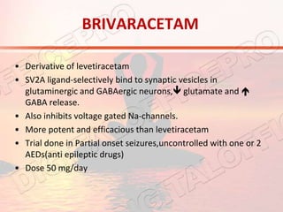 BRIVARACETAM
• Derivative of levetiracetam
• SV2A ligand-selectively bind to synaptic vesicles in
glutaminergic and GABAergic neurons, glutamate and 
GABA release.
• Also inhibits voltage gated Na-channels.
• More potent and efficacious than levetiracetam
• Trial done in Partial onset seizures,uncontrolled with one or 2
AEDs(anti epileptic drugs)
• Dose 50 mg/day
 