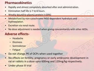 Pharmacokinetics
• Rapidly and almost completely absorbed after oral administration.
• Elimination half life is 7 to 8 hours.
• Weakly bound to plasma protein (<20%)
• Metabolised by non-cytochrome P450 dependent hydrolysis and
hydroxylation.
• Excretion via renal route.
• No dose adjustment is needed when giving concomitantly with other AEDs.
Adverse effects-
– Headache
– Dizziness
– Somnolence
– Fatigue
• Do not change PK of OCPs when used together
• No effects on fertility, pregnancy or early embryonic development in
rat or rabbits in a dose upto 600mg and 120mg/kg respectively.
• Under phase III trial
 