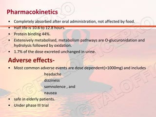 Pharmacokinetics
• Completely absorbed after oral administration, not affected by food.
• Half life is 10.6 to 12.8 hours.
• Protein binding 44%.
• Extensively metabolised, metabolism pathways are O-glucuronidation and
hydrolysis followed by oxidation.
• 1.7% of the dose excreted unchanged in urine.
Adverse effects-
• Most common adverse events are dose dependent(>1000mg) and includes
headache
dizziness
somnolence , and
nausea
• safe in elderly patients.
• Under phase III trial
 