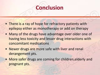 Conclusion
• There is a ray of hope for refractory patients with
epilepsy either as monotherapy or add on therapy
• Many of the drugs have advantage over older one of
having less toxicity and lesser drug interactions with
concomitant medications
• Newer drugs are more safe with liver and renal
derangement pts.
• More safer drugs are coming for children,elderly and
pregnant pts.
 