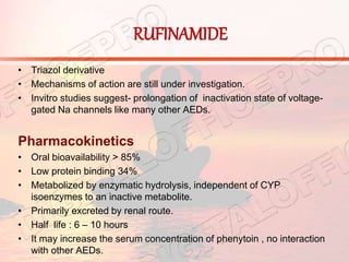 RUFINAMIDE
• Triazol derivative
• Mechanisms of action are still under investigation.
• Invitro studies suggest- prolongation of inactivation state of voltage-
gated Na channels like many other AEDs.
Pharmacokinetics
• Oral bioavailability > 85%
• Low protein binding 34%
• Metabolized by enzymatic hydrolysis, independent of CYP
isoenzymes to an inactive metabolite.
• Primarily excreted by renal route.
• Half life : 6 – 10 hours
• It may increase the serum concentration of phenytoin , no interaction
with other AEDs.
 