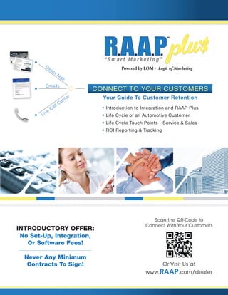 • Introduction to Integration and RAAP Plus
• Life Cycle of an Automotive Customer
• Life Cycle Touch Points - Service & Sales
• ROI Reporting & Tracking
Direct M
ail
Emails
Live
Call Center
Powered by LOM - Logic of Marketing
Scan the QR-Code to
Connect With Your Customers
Or Visit Us at
www.RAAP.com/dealer
www.RAAP.com/dealer Introductory Offer:
No Set-Up, Integration,
Or Software Fees!
Never Any Minimum
Contracts To Sign!
Your Guide To Customer Retention
Connect To Your Customers
ABC DeAlership
Automotive Service SpeciAliSt
MiChelle,
HAppy AnniverSAry!
Mon - Fri 7:30AM to 6:00PM • Sat & Sun: Closed
Service HourS
Michelle Williams-Washington
9427 Corporate Lake Dr
Tampa, FL 33634-0000
AADFTDFTDAADDFAFTTFFADDTAFDAAFATFDATDFATDFAAAADDTTDADFTFDTTDAATFA
Download the “ScanLife” app or
any free QR-Code scanner app
to your smartphone &
Scan Here Now
Dear Michelle
Williams-
Washingt
on,
Happy
Anniversa
ry!! We hope you’ve
had a great 1st year
enjoying
your 2010 M M. To celebrate
your anniversa
ry we
invite you to our dealership
to receive
a complime
ntary car
wash and inspection
.
As always,
feel free to call me regarding
your experienc
e
at our store. We are committe
d to offering
the highest
level
care to both you and your M M.Thank
you for being a valued
customer
!
Warmest
Regards,
General
Manager
NameGeneral
Manager
PS: If you know of anyone
looking
for a new or pre-owne
d
vehicle,
please
send them to us for a test drive and they’ll
receive
a $25 service
coupon.
If they purchase
, you’ll receive
a $100 service
coupon
- just have them bring in the referral
certificate
.
To get your free gift go to:
www.Mic
helleWilli
amsWash
ington.bu
ymyAuto
.us
Use Security
Code:
Chk5M
ABc DeAler
SHip5555 W. Main StreetAnytown,
FL 55555888-888-
8888
www.abc
dealership
.com
$25.00 Service Coupon
Expires:
10/07/12
Referred
By: Michelle
Williams
-Washin
gton
Referral Certificate
Must be presented
at time of write up. Cannot
be combined
with any other offers or in-store
specials.
See dealer for details.
©2011
American
Marketing
& Mailing
Services,
Inc. All Rights Reserved.
 