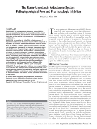 www.amcp.org Vol. 13, No. 8, S-b October 2007 JMCP Supplement to Journal of Managed Care Pharmacy S9
T
he renin-angiotensin aldosterone system (RAAS) plays an
integral role in the homeostatic control of arterial pressure,
tissue perfusion, and extracellular volume. It functions­
as an unusual endocrine axis in which the active hormone,
angiotensin (Ang) II, is formed in the extracellular space by
sequential proteolytic cleavage of its precursors. This pathway
is initiated by the regulated secretion of renin, the rate-limiting
processing enzyme. Although renin was discovered more than a
century ago,1
the significance of this system in the pathogenesis
of cardiovascular and renal disorders has gained wide accep-
tance only during the past 3 decades, in large part because of
the availability of specific pharmacologic agents that can block
the system.
In this article, I will review the evidence concerning the role
of the RAAS in the development of hypertensive cardiovascular
disease and related conditions and provide an overview of the
agents that inhibit this system.
■■ Historical Perspective
In 1898, Tigerstedt and Bergmann published an account of their
research demonstrating the existence of a heat-labile substance
in crude extracts of rabbit renal cortex that caused a sustained
increase in arterial pressure.1
They proposed the term “renin” for
a presumed humoral pressor agent secreted by the kidney, a con-
cept that was widely disputed or ignored until the classical stud-
ies of Goldblatt and colleagues, published in 1934, that showed
that renal ischemia induced by clamping of the renal artery
could induce hypertension.1
Shortly thereafter it was shown
that the ischemic kidney also released a heat-stable, short-lived
pressor substance, in addition to renin. This finding eventually
led to the recognition that renin’s pressor activity was indirect
and resulted from its proteolytic action on a plasma substrate
(eventually termed “angiotensinogen”) to liberate a direct-acting
pressor peptide. This peptide was initially termed “angiotonin”
or “hypertensin” by competing investigators in the United States
(Page and colleagues) and in Argentina (Braun-Menendez and
colleagues), who ultimately compromised on the term “angioten-
sin.”1
In the early 1950s, during attempts at purification, Skeggs
and colleagues discovered that this peptide existed in 2 forms,
eventually termed Ang I and II.2
In later work, they demonstrated
that Ang I was cleaved by a contaminating plasma enzyme,
termed “angiotensin-converting enzyme,” to generate the active
pressor peptide Ang II.3
Soon after, the work of several investi-
gators, including Laragh, Genest, Davis, Ganong, and their col-
leagues, culminated in the discovery that Ang II also stimulated
the release of the adrenal cortical hormone aldosterone, a major
The Renin-Angiotensin Aldosterone System:
Pathophysiological Role and Pharmacologic Inhibition
Steven A. Atlas, MD
Abstract
Background: The renin-angiotensin aldosterone system (RAAS) is a
hormonal cascade that functions in the homeostatic control of arterial
pressure, tissue perfusion, and extracellular volume. Dysregulation of the
RAAS plays an important role in the pathogenesis of cardiovascular and
renal disorders.
Objectives: To review the role of the RAAS in the development of
hypertensive cardiovascular disease and related conditions and provide an
overview of the classes of pharmacologic agents that inhibit this system.
Results: The RAAS is initiated by the regulated secretion of renin, the
rate-limiting enzyme that catalyzes the hydrolysis of angiotensin (Ang) I
from the N-terminus of angiotensinogen. Ang I is in turn hydrolyzed by
angiotensin-converting enzyme (ACE) to form Ang II, a potent vasocon­
strictor and the primary active product of the RAAS. Recent evidence
has suggested that other metabolites of Ang I and II may have biological
activity, particularly in tissues. Development of agents that block the RAAS
(e.g., beta blockers, ACE inhibitors [ACEIs], and angiotensin receptor
blockers [ARBs]) began as a therapeutic strategy to treat hypertension.
Preclinical and clinical studies have indicated important additional
cardiovascular and renal therapeutic benefits of ACEIs and ARBs.
However, blockade of the RAAS with these agents is incomplete.
Conclusion: Therapeutic approaches that target more complete inhibition
of the RAAS may offer additional clinical benefits for patients with cardio-
vascular and renal disorders. These approaches may include dual blockade
using ACEIs and ARBs in combination, or new therapeutic modalities such
as direct renin inhibition with aliskiren, recently approved for the treatment
of hypertension.
Keywords: Renin-angiotensin aldosterone system; Hypertension;
Angiotensin II, renin; ACE inhibitors; Angiotensin receptor blockers
J Manag Care Pharm. 2007;13(8)(suppl S-b):S9-S20
Copyright© 2007, Academy of Managed Care Pharmacy. All rights reserved.
Steven A. Atlas, MD, is an associate professor of medicine,
Mount Sinai School of Medicine, New York, and chief, Cardiology/
Hypertension/Endocrinology Practice, and director, Hypertension
Research Laboratory, James J. Peters VA Medical Center, Bronx, NY.
Author Correspondence: Steven A. Atlas, MD,
130 W. Kingsbridge Rd., Bronx, NY 10468. Tel: (718) 584-9000;
Fax: (718) 741-4295; E-mail: steven.atlas@med.va.gov
Author
 
