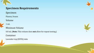 Specimen Requirements
Specimen
Plasma, frozen
Volume
1 mL
Minimum Volume
0.8 mL (Note: This volume does not allow for repeat testing.)
Container
Lavender-top (EDTA) tube
 