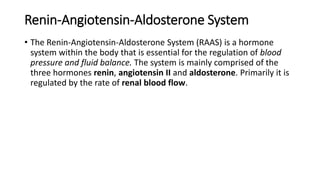 • The Renin-Angiotensin-Aldosterone System (RAAS) is a hormone
system within the body that is essential for the regulation of blood
pressure and fluid balance. The system is mainly comprised of the
three hormones renin, angiotensin II and aldosterone. Primarily it is
regulated by the rate of renal blood flow.
Renin-Angiotensin-Aldosterone System
 