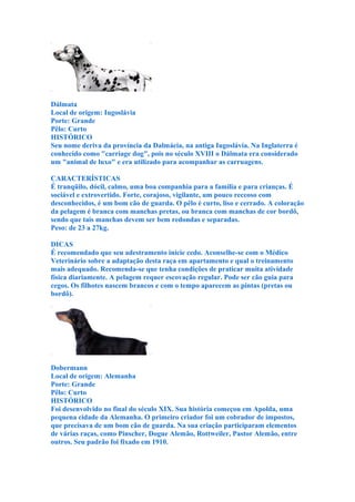 Dálmata
Local de origem: Iugoslávia
Porte: Grande
Pêlo: Curto
HISTÓRICO
Seu nome deriva da província da Dalmácia, na antiga Iugoslávia. Na Inglaterra é
conhecido como "carriage dog", pois no século XVIII o Dálmata era considerado
um "animal de luxo" e era utilizado para acompanhar as carruagens.

CARACTERÍSTICAS
É tranqüilo, dócil, calmo, uma boa companhia para a família e para crianças. É
sociável e extrovertido. Forte, corajoso, vigilante, um pouco receoso com
desconhecidos, é um bom cão de guarda. O pêlo é curto, liso e cerrado. A coloração
da pelagem é branca com manchas pretas, ou branca com manchas de cor bordô,
sendo que tais manchas devem ser bem redondas e separadas.
Peso: de 23 a 27kg.

DICAS
É recomendado que seu adestramento inicie cedo. Aconselhe-se com o Médico
Veterinário sobre a adaptação desta raça em apartamento e qual o treinamento
mais adequado. Recomenda-se que tenha condições de praticar muita atividade
física diariamente. A pelagem requer escovação regular. Pode ser cão guia para
cegos. Os filhotes nascem brancos e com o tempo aparecem as pintas (pretas ou
bordô).




Dobermann
Local de origem: Alemanha
Porte: Grande
Pêlo: Curto
HISTÓRICO
Foi desenvolvido no final do século XIX. Sua história começou em Apolda, uma
pequena cidade da Alemanha. O primeiro criador foi um cobrador de impostos,
que precisava de um bom cão de guarda. Na sua criação participaram elementos
de várias raças, como Pinscher, Dogue Alemão, Rottweiler, Pastor Alemão, entre
outros. Seu padrão foi fixado em 1910.
 