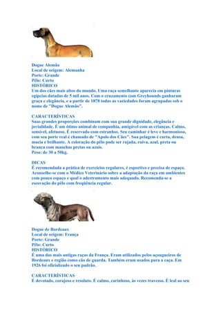 Dogue Alemão
Local de origem: Alemanha
Porte: Grande
Pêlo: Curto
HISTÓRICO
Um dos cães mais altos do mundo. Uma raça semelhante aparecia em pinturas
egípcias datadas de 5 mil anos. Com o cruzamento com Greyhounds ganharam
graça e elegância, e a partir de 1878 todas as variedades foram agrupadas sob o
nome de "Dogue Alemão".

CARACTERÍSTICAS
Suas grandes proporções combinam com sua grande dignidade, elegância e
jovialidade. É um ótimo animal de companhia, amigável com as crianças. Calmo,
sensível, afetuoso. É reservado com estranhos. Seu caminhar é leve e harmonioso,
com seu porte real é chamado de "Apolo dos Cães". Sua pelagem é curta, densa,
macia e brilhante. A coloração do pêlo pode ser rajada, ruiva, azul, preta ou
branca com manchas pretas ou azuis.
Peso: de 30 a 50kg.

DICAS
É recomendada a prática de exercícios regulares, é esportivo e precisa de espaço.
Aconselhe-se com o Médico Veterinário sobre a adaptação da raça em ambientes
com pouco espaço e qual o adestramento mais adequado. Recomenda-se a
escovação do pêlo com freqüência regular.




Dogue de Bordeaux
Local de origem: França
Porte: Grande
Pêlo: Curto
HISTÓRICO
É uma das mais antigas raças da França. Eram utilizados pelos açougueiros de
Bordeaux e região como cão de guarda. Também eram usados para a caça. Em
1926 foi oficializado o seu padrão.

CARACTERÍSTICAS
É devotado, corajoso e resoluto. É calmo, carinhoso, às vezes travesso. É leal ao seu
 