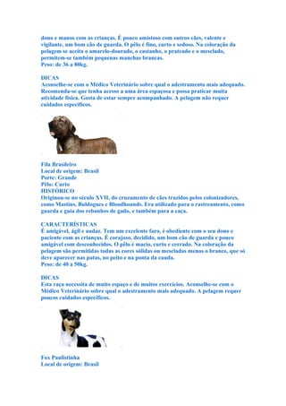 dono e manso com as crianças. É pouco amistoso com outros cães, valente e
vigilante, um bom cão de guarda. O pêlo é fino, curto e sedoso. Na coloração da
pelagem se aceita o amarelo-dourado, o castanho, o prateado e o mesclado,
permitem-se também pequenas manchas brancas.
Peso: de 36 a 80kg.

DICAS
Aconselhe-se com o Médico Veterinário sobre qual o adestramento mais adequado.
Recomenda-se que tenha acesso a uma área espaçosa e possa praticar muita
atividade física. Gosta de estar sempre acompanhado. A pelagem não requer
cuidados específicos.




Fila Brasileiro
Local de origem: Brasil
Porte: Grande
Pêlo: Curto
HISTÓRICO
Originou-se no século XVII, do cruzamento de cães trazidos pelos colonizadores,
como Mastins, Buldogues e Bloodhounds. Era utilizado para o rastreamento, como
guarda e guia dos rebanhos de gado, e também para a caça.

CARACTERÍSTICAS
É amigável, ágil e audaz. Tem um excelente faro, é obediente com o seu dono e
paciente com as crianças. É corajoso, decidido, um bom cão de guarda e pouco
amigável com desconhecidos. O pêlo é macio, curto e cerrado. Na coloração da
pelagem são permitidas todas as cores sólidas ou mescladas menos o branco, que só
deve aparecer nas patas, no peito e na ponta da cauda.
Peso: de 40 a 50kg.

DICAS
Esta raça necessita de muito espaço e de muitos exercícios. Aconselhe-se com o
Médico Veterinário sobre qual o adestramento mais adequado. A pelagem requer
poucos cuidados específicos.




Fox Paulistinha
Local de origem: Brasil
 