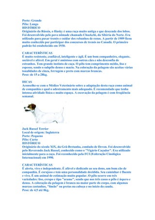 Porte: Grande
Pêlo: Longo
HISTÓRICO
Originário da Rússia, o Husky é uma raça muito antiga e que descende dos lobos.
Foi desenvolvido pelo povo nômade chamado Chuckchi, da Sibéria do Norte. Era
utilizado para puxar trenós e cuidar dos rebanhos de renas. A partir de 1909 ficou
muito conhecido por participar dos concursos de trenós no Canadá. O primeiro
padrão foi estabelecido em 1930.

CARACTERÍSTICAS
É muito resistente, confiável, inteligente e ágil. É um bom companheiro, elegante,
sociável e afável. Em geral é amistoso com outros cães e não desconfia de
estranhos. Tem grande instinto de caça. O pêlo tem comprimento médio, liso e
espesso, sendo o subpêlo denso e macio. Na coloração da pelagem são aceitas várias
tonalidades de cinza, ferrugem e preto com marcas brancas.
Peso: de 15 a 28kg.

DICAS
Aconselhe-se com o Médico Veterinário sobre a adaptação desta raça como animal
de companhia e qual o adestramento mais adequado. É recomendado que tenha
intensa atividade física e muito espaço. A escovação da pelagem é com freqüência
semanal.




Jack Russel Terrier
Local de origem: Inglaterra
Porte: Pequeno
Pêlo: Curto
HISTÓRICO
Originário do século XIX, da Grã-Bretanha, condado de Devon. Foi desenvolvido
pelo Reverendo Jack Russel, conhecido como o "Vigário Caçador". Era utilizado
inicialmente para a caça. Foi reconhecido pela FCI (Federação Cinológica
Internacional) em 1990.

CARACTERÍSTICAS
É alerta, vivo e independente. É afável e dedicado ao seu dono, um bom cão de
companhia. É corajoso e tem uma personalidade decidida. Seu caminhar é fluente
e vivo. É um animal de estimação muito popular. O pêlo ocorre em três
variedades: liso, crespo e tipo "arame", sendo que nos três casos o pêlo é áspero e
denso. A coloração da pelagem é branca na maior parte do corpo, com algumas
marcas castanhas, "limão" ou pretas na cabeça e no início da cauda.
Peso: de 4,5 até 8kg.
 