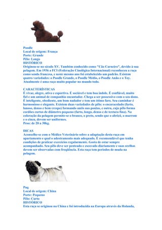 Poodle
Local de origem: França
Porte: Grande
Pêlo: Longo
HISTÓRICO
Originou-se no século XV. Também conhecido como "Cão Carneiro", devido à sua
pelagem. Em 1936 a FCI (Federação Cinológica Internacional) reconheceu a raça
como sendo francesa, e neste mesmo ano foi estabelecido um padrão. Existem
quatro variedades: o Poodle Grande, o Poodle Médio, o Poodle Anão e o Toy.
Atualmente é uma raça muito popular no mundo todo.

CARACTERÍSTICAS
É vivaz, alegre, ativo e esportivo. É sociável e tem boa índole. É confiável, muito
fiel e um animal de companhia encantador. Chega a ser possessivo com o seu dono.
É inteligente, obediente, um bom nadador e tem um ótimo faro. Seu caminhar é
harmonioso e elegante. Existem duas variedades de pêlo: o encaracolado (farto,
lanoso, denso e bem crespo) formando anéis nas pontas, e outra, cujo pêlo forma
cordões curtos de diâmetro pequeno (farto, longo, denso e de textura fina). Na
coloração da pelagem permite-se o branco, o preto, sendo que o abricó, o marrom
e o cinza, devem ser uniformes.
Peso: de 20 a 30kg.

DICAS
Aconselhe-se com o Médico Veterinário sobre a adaptação desta raça em
apartamento e qual o adestramento mais adequado. É recomendável que tenha
condições de praticar exercícios regularmente. Gosta de estar sempre
acompanhado. Seu pêlo deve ser penteado e escovado diariamente e suas orelhas
devem ser observadas com freqüência. Esta raça tem períodos de muda na
pelagem.




Pug
Local de origem: China
Porte: Pequeno
Pêlo: Curto
HISTÓRICO
Esta raça se originou na China e foi introduzida na Europa através da Holanda,
 