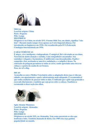 Shih tzu
Local de origem: China
Porte: Pequeno
Pêlo: Longo
HISTÓRICO
Originou-se na China, no século XVI. O nome Shih Tzu, em chinês, significa "cão-
leão". Durante muito tempo viveu apenas na Corte Imperial chinesa. Foi
introduzido na Inglaterra em 1930 e foi reconhecido pela FCI (Federação
Cinológica Internacional) em 1954.

CARACTERÍSTICAS
É alegre, vivo, inteligente e independente. É amigável, fiel e devotado ao seu dono.
Necessita de muita atenção e carinho, é um companheiro encantador. Seu
caminhar é elegante e harmonioso. É indiferente com desconhecidos. O pêlo é
comprido e liso, aceitando-se uma leve ondulação, e o subpêlo é denso. Na
coloração da pelagem permitem-se todas as cores, sendo apreciada uma risca na
cabeça e a ponta da cauda da cor branca.
Peso: de 4,5 a 8kg.

DICAS
Aconselhe-se com o Médico Veterinário sobre a adaptação desta raça à vida nas
cidades, em apartamento e qual o adestramento mais adequado. É recomendável
que tenha condições de passear todos os dias. É indicado que o pêlo seja penteado e
escovado diariamente e também que seja preso sobre a cabeça. Também se
recomenda a observação dos olhos.




Spitz Alemão Miniatura
Local de origem: Alemanha
Porte: Pequeno
Pêlo: Longo
HISTÓRICO
Originou-se no século XIX, na Alemanha. Tem como ancestrais os cães que
lembram o lobo. Também chamado de Klein. Em 1985 esta raça ganhou
popularidade no mundo.
 