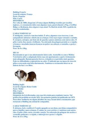 Bulldog Francês
Local de origem: França
Porte: Pequeno
Pêlo: Curto
HISTÓRICO
Por volta de 1880, chegaram à França alguns Bulldogs trazidos por tecelões
ingleses, e o cruzamento deles com algumas raças, possivelmente o Pug, o Griffon
Belga e o Brabaçon, deu origem à raça atual. No final do século XIX o padrão da
raça foi estabelecido.

CARACTERÍSTICAS
É inteligente, sensível e tem boa índole. É ativo, algumas vezes travesso, é um
companheiro afetuoso e dócil com as crianças. Esta raça requer atenção e carinho.
É corajoso, enérgico, um bom cão de guarda e pouco amistoso com outros cães. O
pêlo é curto, liso, macio e brilhante. Na coloração da pelagem permite-se o rajado,
o branco e mesclado (marcas brancas no peito e na cabeça), o castanho, o preto e
ferrugem.
Peso: de 8 a 14kg.

DICAS
Recomenda-se que o seu adestramento inicie cedo. Aconselhe-se com o Médico
Veterinário sobre a adaptação desta raça em apartamento e qual o treinamento
mais adequado. Bastam passeios breves, evitando-se os períodos mais quentes.
Pode ter dificuldades respiratórias no calor. É indicado que na época de troca de
pêlos a escovação seja feita diariamente. Também se recomenda observar as
dobras da face e os olhos.




Bulldog Inglês
Local de origem: Reino Unido
Porte: Médio
Pêlo: Curto
HISTÓRICO
Originário da Grã-Bretanha, esta raça foi criada para combater touros. Tal
prática foi proibida no século XIX. Seu primeiro padrão foi publicado em 1875.
Para obter melhoria em alguns detalhes da raça, foram feitos cruzamentos, que
tornaram o Bulldog um animal de companhia.

CARACTERÍSTICAS
É afetuoso, leal e confiável. É muito apegado ao seu dono, um ótimo companheiro
para a família e para crianças. É calmo, às vezes arteiro e é amistoso com outros
cães. O pêlo é fino, curto, cerrado e macio. Na coloração da pelagem são aceitos o
vermelho uniforme e o rajado, e indesejáveis o preto e o fígado.
Peso: de 22 a 25kg.
 