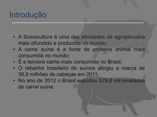 • A Suinocultura é uma das atividades da agropecuária
mais difundida e produzida no mundo;
• A carne suína é a fonte de proteína animal mais
consumida no mundo;
• É a terceira carne mais consumida no Brasil;
• O rebanho brasileiro de suínos atingiu a marca de
38,9 milhões de cabeças em 2011;
• No ano de 2012 o Brasil exportou 576,8 mil toneladas
de carne suína.
Introdução
 