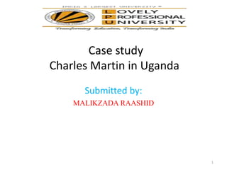 Case study
Charles Martin in Uganda
Submitted by:
MALIKZADA RAASHID
1
 