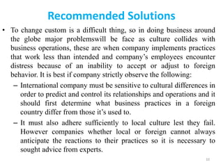 Recommended Solutions
• To change custom is a difficult thing, so in doing business around
the globe major problemswill be face as culture collides with
business operations, these are when company implements practices
that work less than intended and company’s employees encounter
distress because of an inability to accept or adjust to foreign
behavior. It is best if company strictly observe the following:
– International company must be sensitive to cultural differences in
order to predict and control its relationships and operations and it
should first determine what business practices in a foreign
country differ from those it’s used to.
– It must also adhere sufficiently to local culture lest they fail.
However companies whether local or foreign cannot always
anticipate the reactions to their practices so it is necessary to
sought advice from experts.
10
 