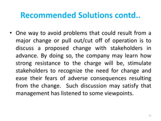Recommended Solutions contd..
• One way to avoid problems that could result from a
major change or pull out/cut off of operation is to
discuss a proposed change with stakeholders in
advance. By doing so, the company may learn how
strong resistance to the charge will be, stimulate
stakeholders to recognize the need for change and
ease their fears of adverse consequences resulting
from the change. Such discussion may satisfy that
management has listened to some viewpoints.
11
 
