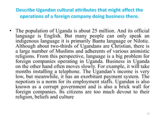 Describe Ugandan cultural attributes that might affect the
operations of a foreign company doing business there.
• The population of Uganda is about 25 million. And its official
language is English. But many people can only speak an
indigenous language it is primarily Bantu language or Nilotic.
Although about two-thirds of Ugandans are Christian, there is
a large number of Muslims and adherents of various animistic
religions. From this perspective, language is a big problem for
foreign companies operating in Uganda. Business in Uganda
on the other hand often moves slowly. For example, it will take
months installing a telephone. The Ugandan’s income is very
low, but meanwhile, it has an exorbitant payment system. The
nepotism is a norm for its employment staffs. Ugandan is also
known as a corrupt government and is also a brick wall for
foreign companies. Its citizens are too much devout to their
religion, beliefs and culture
13
 