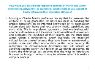 How would you describe the respective attitudes of Martin and Green:
ethnocentric, polycentric, or geocentric? What factors do you suspect of
having influenced their respective attitudes?
• Looking at Charles Martin profile we can say that he possesses the
attitude of being geocentric. He bases his ideas in handling the
project operations on an informed knowledge of its organization
culture along with home and host country needs, capabilities and
constraints. This is the preferred approach to business dealings with
another culture because it increases the introduction of innovations
and decreases the likelihood of their failures. On the other hand
James Green is ethnocentric. Green overlooks the important
cultural factors abroad because they have become accustomed to
certain cause and effect relationships in the home country. He
recognizes the environmental differences but still focuses on
achieving country rather than foreign or worldwide objectives. He
knows the differences but assumes that the ways in introducing
business to foreign country is easy to achieve when it is really a
complex process.
14
 